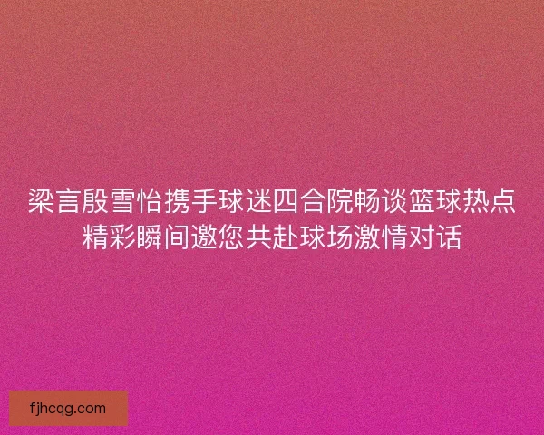 梁言殷雪怡携手球迷四合院畅谈篮球热点精彩瞬间邀您共赴球场激情对话
