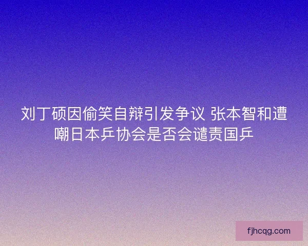 刘丁硕因偷笑自辩引发争议 张本智和遭嘲日本乒协会是否会谴责国乒