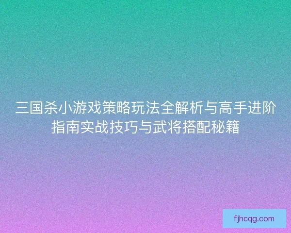 三国杀小游戏策略玩法全解析与高手进阶指南实战技巧与武将搭配秘籍