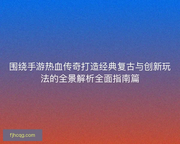 围绕手游热血传奇打造经典复古与创新玩法的全景解析全面指南篇