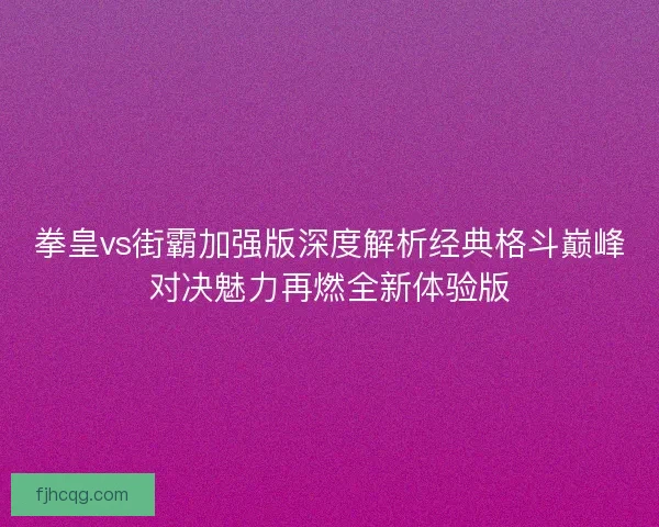 拳皇vs街霸加强版深度解析经典格斗巅峰对决魅力再燃全新体验版