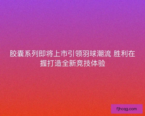 胶囊系列即将上市引领羽球潮流 胜利在握打造全新竞技体验