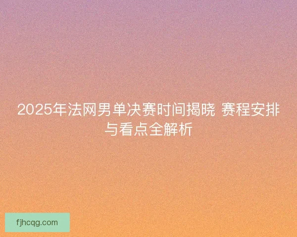 2025年法网男单决赛时间揭晓 赛程安排与看点全解析