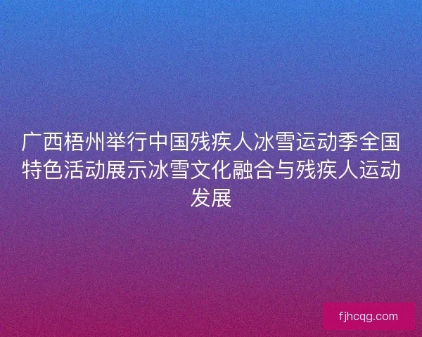 广西梧州举行中国残疾人冰雪运动季全国特色活动展示冰雪文化融合与残疾人运动发展