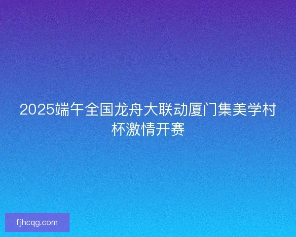 2025端午全国龙舟大联动厦门集美学村杯激情开赛