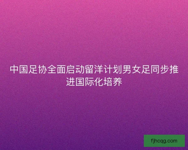 中国足协全面启动留洋计划男女足同步推进国际化培养