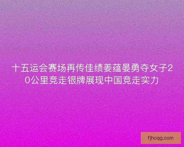 十五运会赛场再传佳绩姜蕴晏勇夺女子20公里竞走银牌展现中国竞走实力