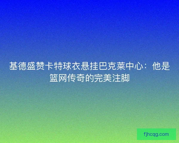 基德盛赞卡特球衣悬挂巴克莱中心：他是篮网传奇的完美注脚