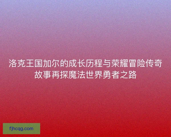 洛克王国加尔的成长历程与荣耀冒险传奇故事再探魔法世界勇者之路