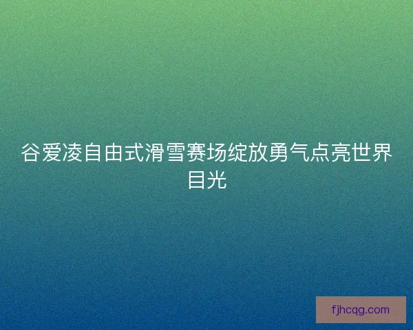 谷爱凌自由式滑雪赛场绽放勇气点亮世界目光