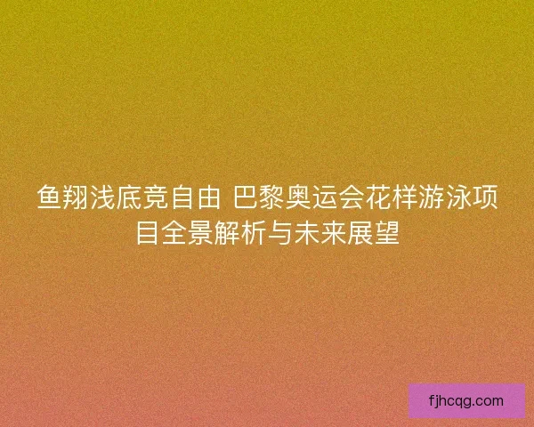 鱼翔浅底竞自由 巴黎奥运会花样游泳项目全景解析与未来展望