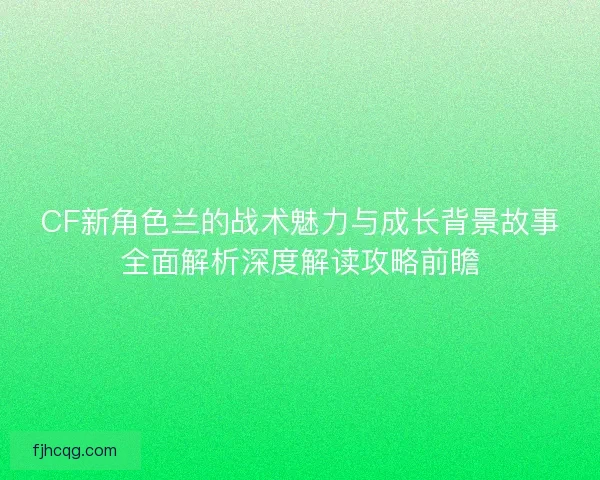 CF新角色兰的战术魅力与成长背景故事全面解析深度解读攻略前瞻