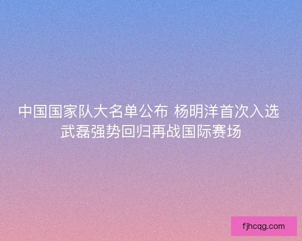 中国国家队大名单公布 杨明洋首次入选 武磊强势回归再战国际赛场