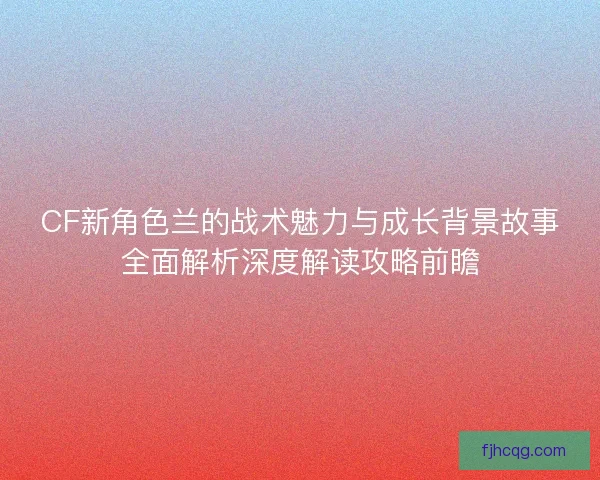 CF新角色兰的战术魅力与成长背景故事全面解析深度解读攻略前瞻
