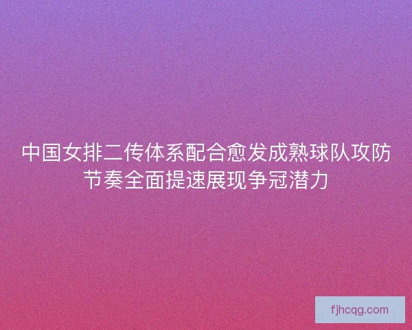 中国女排二传体系配合愈发成熟球队攻防节奏全面提速展现争冠潜力