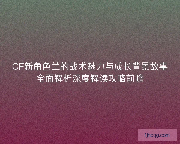 CF新角色兰的战术魅力与成长背景故事全面解析深度解读攻略前瞻