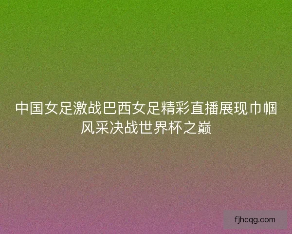 中国女足激战巴西女足精彩直播展现巾帼风采决战世界杯之巅
