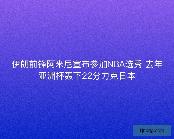 伊朗前锋阿米尼宣布参加NBA选秀 去年亚洲杯轰下22分力克日本